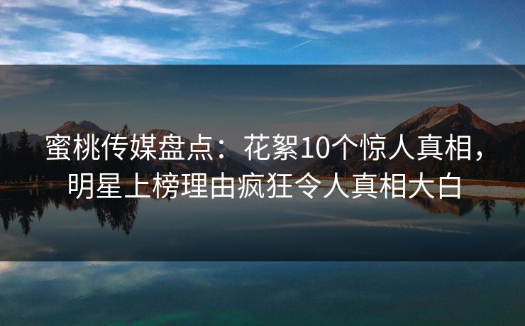 蜜桃传媒盘点：花絮10个惊人真相，明星上榜理由疯狂令人真相大白