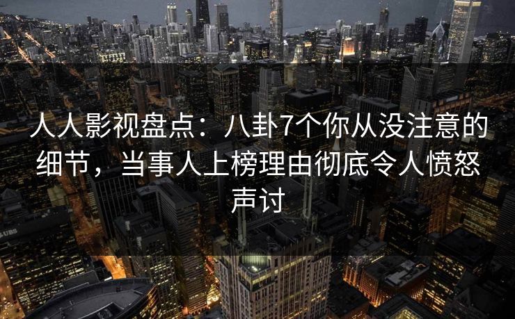 人人影视盘点：八卦7个你从没注意的细节，当事人上榜理由彻底令人愤怒声讨