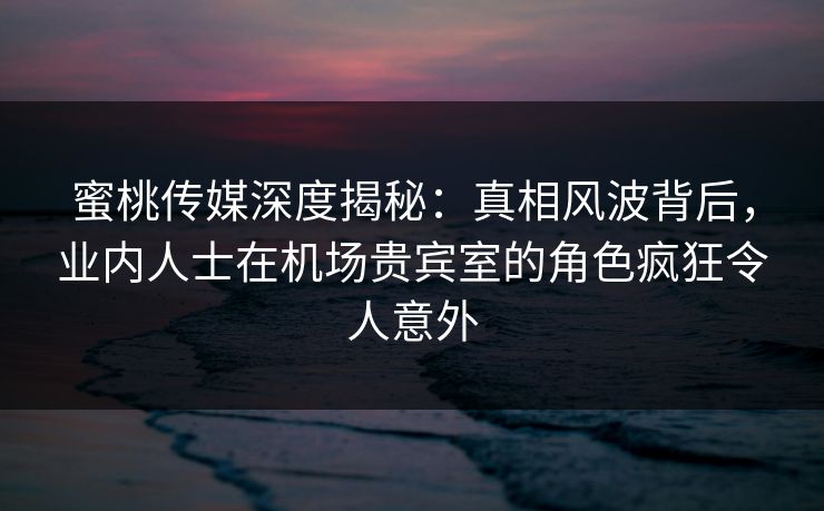 蜜桃传媒深度揭秘：真相风波背后，业内人士在机场贵宾室的角色疯狂令人意外
