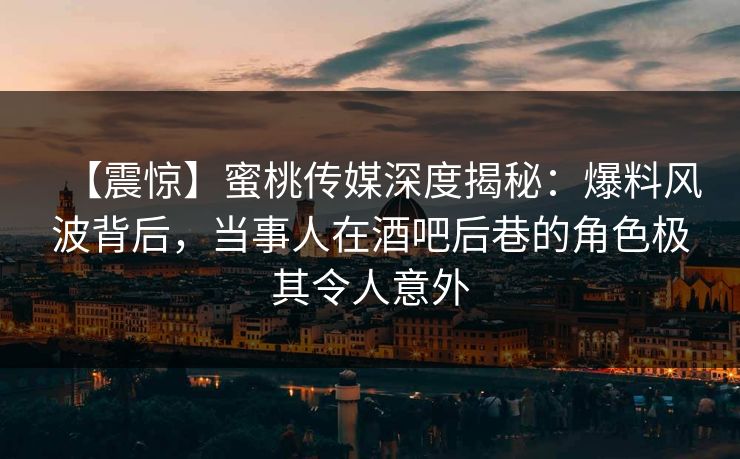 【震惊】蜜桃传媒深度揭秘：爆料风波背后，当事人在酒吧后巷的角色极其令人意外