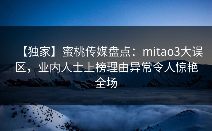 【独家】蜜桃传媒盘点：mitao3大误区，业内人士上榜理由异常令人惊艳全场