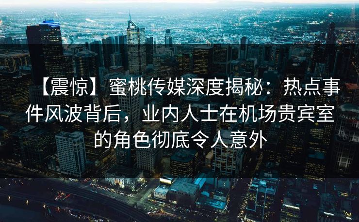 【震惊】蜜桃传媒深度揭秘：热点事件风波背后，业内人士在机场贵宾室的角色彻底令人意外