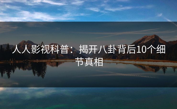 人人影视科普：揭开八卦背后10个细节真相