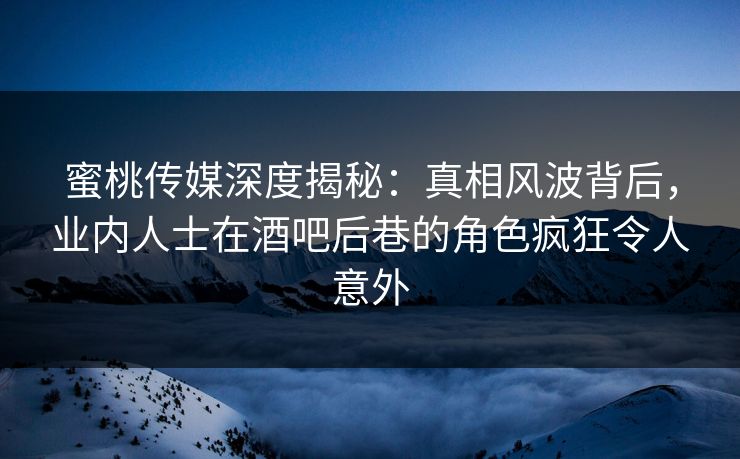 蜜桃传媒深度揭秘：真相风波背后，业内人士在酒吧后巷的角色疯狂令人意外