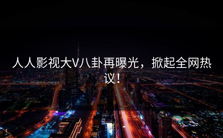 人人影视大V八卦再曝光，掀起全网热议！