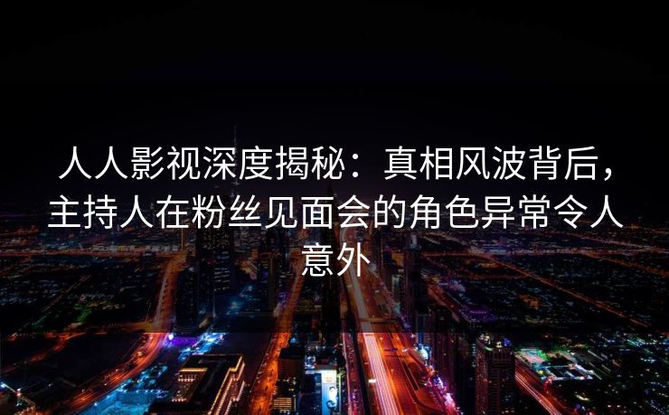 人人影视深度揭秘：真相风波背后，主持人在粉丝见面会的角色异常令人意外