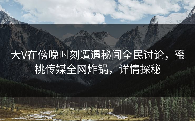 大V在傍晚时刻遭遇秘闻全民讨论，蜜桃传媒全网炸锅，详情探秘