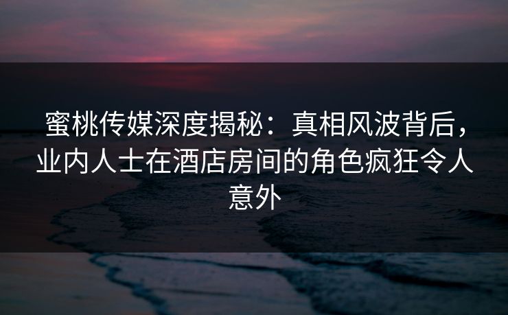 蜜桃传媒深度揭秘：真相风波背后，业内人士在酒店房间的角色疯狂令人意外