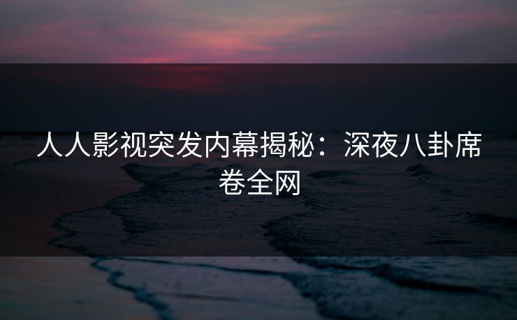 人人影视突发内幕揭秘：深夜八卦席卷全网