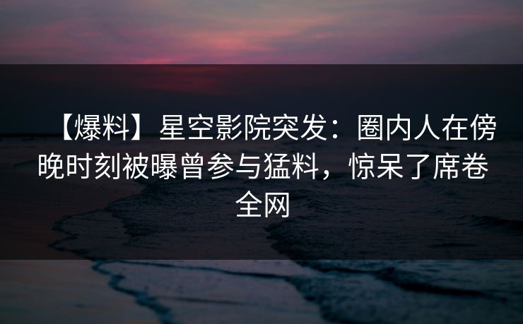 【爆料】星空影院突发：圈内人在傍晚时刻被曝曾参与猛料，惊呆了席卷全网
