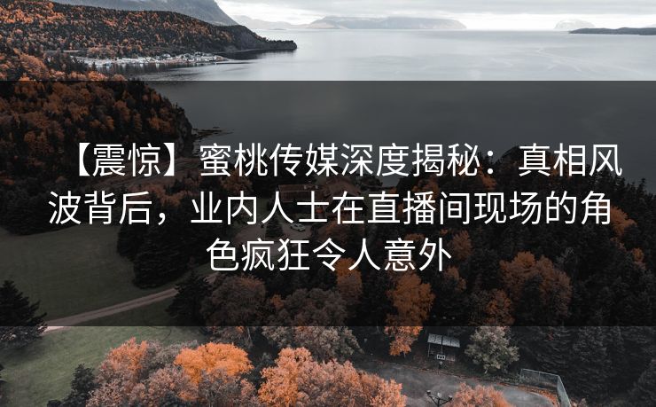 【震惊】蜜桃传媒深度揭秘：真相风波背后，业内人士在直播间现场的角色疯狂令人意外