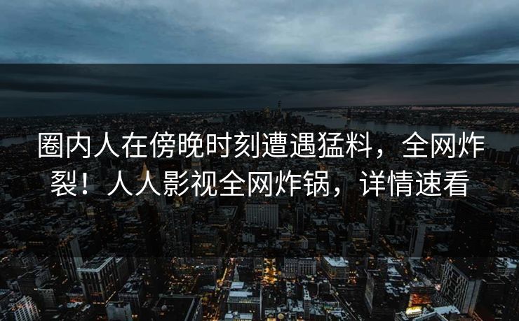 圈内人在傍晚时刻遭遇猛料，全网炸裂！人人影视全网炸锅，详情速看