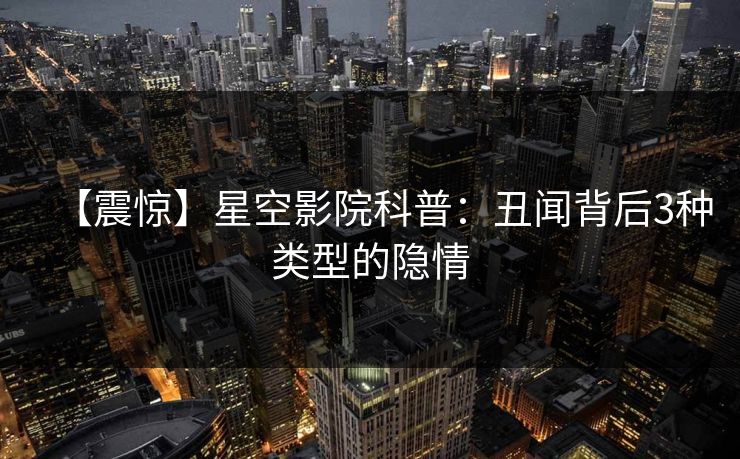 【震惊】星空影院科普:丑闻背后3种类型的隐情 【震惊】星空影院科普:丑闻背后3种类型的隐情