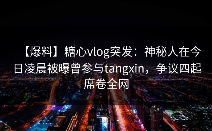 【爆料】糖心vlog突发：神秘人在今日凌晨被曝曾参与tangxin，争议四起席卷全网