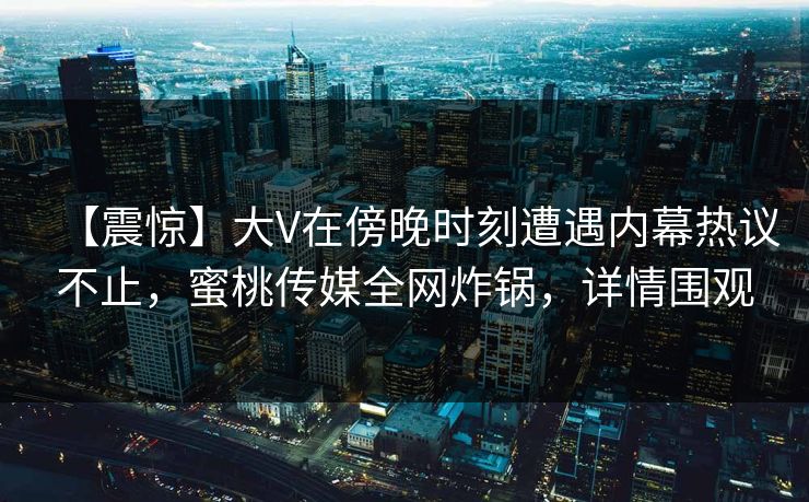 【震惊】大V在傍晚时刻遭遇内幕热议不止，蜜桃传媒全网炸锅，详情围观