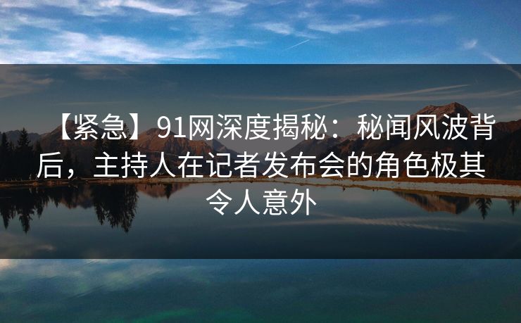 【紧急】91网深度揭秘：秘闻风波背后，主持人在记者发布会的角色极其令人意外