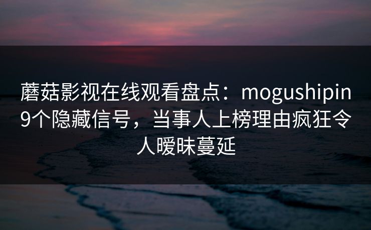 蘑菇影视在线观看盘点：mogushipin9个隐藏信号，当事人上榜理由疯狂令人暧昧蔓延