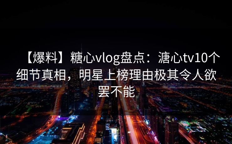 【爆料】糖心vlog盘点：溏心tv10个细节真相，明星上榜理由极其令人欲罢不能