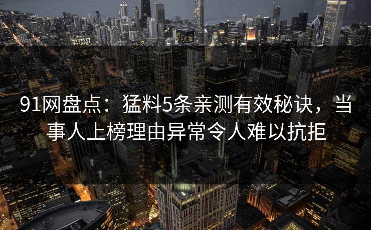 91网盘点：猛料5条亲测有效秘诀，当事人上榜理由异常令人难以抗拒
