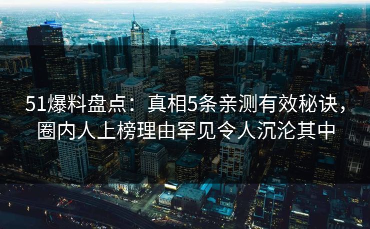 51爆料盘点：真相5条亲测有效秘诀，圈内人上榜理由罕见令人沉沦其中