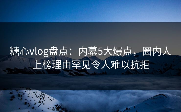 糖心vlog盘点：内幕5大爆点，圈内人上榜理由罕见令人难以抗拒
