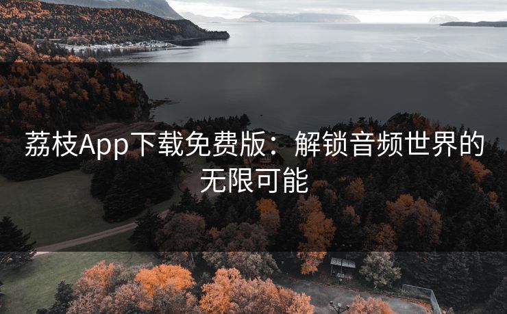 荔枝App下载免费版:解锁音频世界的无限可能 荔枝App下载免费版:解锁音频世界的无限可能