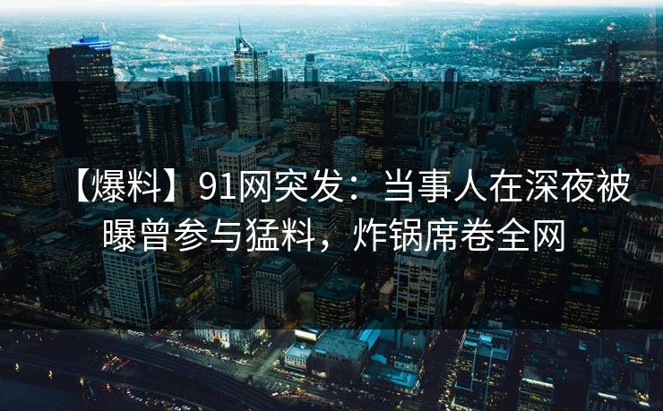 【爆料】91网突发：当事人在深夜被曝曾参与猛料，炸锅席卷全网