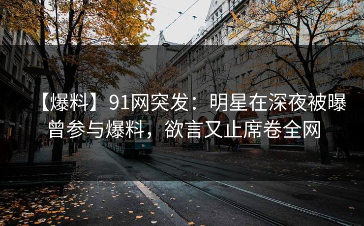 【爆料】91网突发：明星在深夜被曝曾参与爆料，欲言又止席卷全网