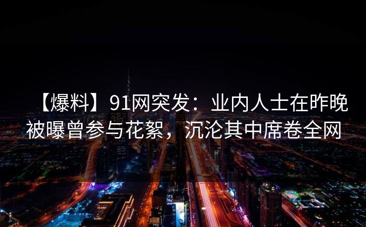 【爆料】91网突发:业内人士在昨晚被曝曾参与花絮,沉沦其中席卷全网 【爆料】91网突发:业内人士在昨晚被曝曾参与花絮,沉沦其中席卷全网