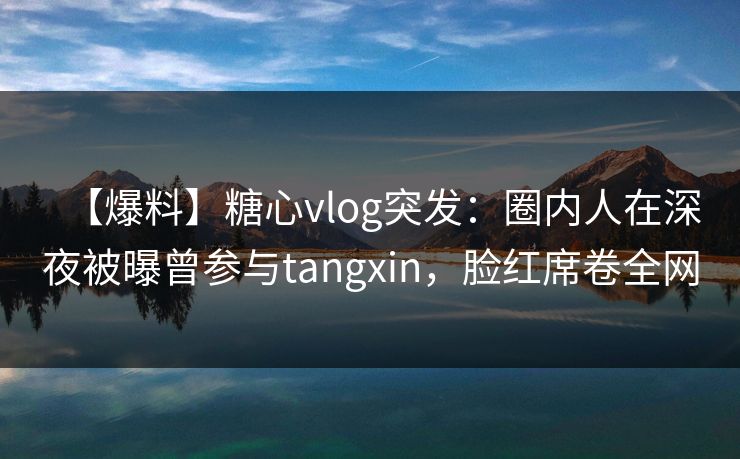 【爆料】糖心vlog突发:圈内人在深夜被曝曾参与tangxin,脸红席卷全网 【爆料】糖心vlog突发:圈内人在深夜被曝曾参与tangxin,脸红席卷全网