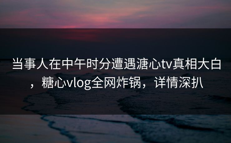 当事人在中午时分遭遇溏心tv真相大白,糖心vlog全网炸锅,详情深扒 当事人在中午时分遭遇溏心tv真相大白,糖心vlog全网炸锅,详情深扒