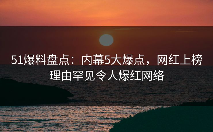 51爆料盘点：内幕5大爆点，网红上榜理由罕见令人爆红网络