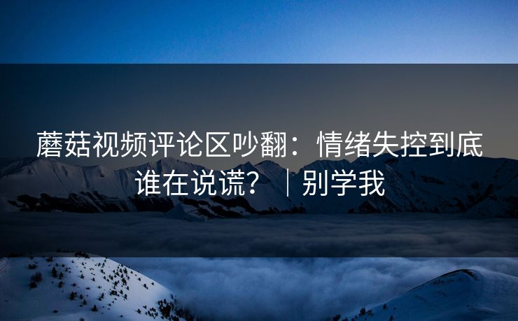 蘑菇视频评论区吵翻：情绪失控到底谁在说谎？｜别学我