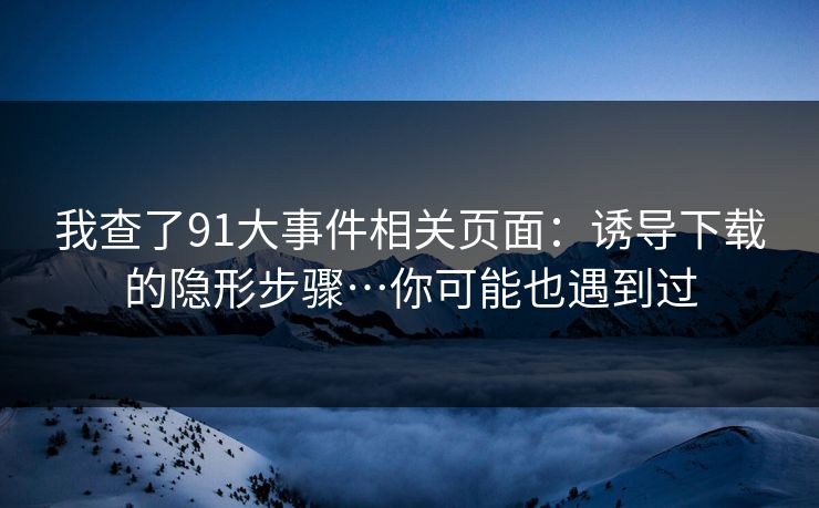 我查了91大事件相关页面：诱导下载的隐形步骤…你可能也遇到过